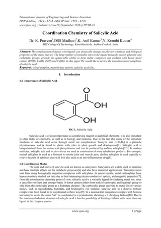 International Journal of Engineering and Science Invention
ISSN (Online): 2319 – 6734, ISSN (Print): 2319 – 6726
www.ijesi.org ||Volume 5 Issue 9|| September 2016 || PP.08-10
www.ijesi.org 8 | Page
Coordination Chemistry of Salicylic Acid
Dr. K. Praveen1
,DSS Madhavi2
,K. Anil Kumar3
,Y. Kranthi Kumar4
MIC College Of Technology, Kanchikacherla, Andhra Pradesh, India
Abstract: The complexation of metals with ligands can drastically change the physico–chemical and biological
properties of the metal species. The large number of ionizable sites in the ligand molecule, mainly phenolic and
carboxylic groups, provide the appreciable ability to form stable complexes and chelates with heavy metal
cations (Pb(II), Cu(II), Zn(II) and Cd(II)). In this paper We would like to review the transition metal complexes
of salicylic acid.
Keywords: Metal complex, microbicidal activity, salicylic acid (SA),
I. Introduction
1.1 Importance of Salicylic Acid
FIG 1. Salicylic Acid
Salicylic acid is of great importance as complexing reagent in analytical chemistry. It is also important
in other fields of chemistry, as well as in biology and medicine. Due to the fact that many of the important
functions of salicylic acid occur through metal ion complexation. Salicylic acid (C7H6O3) is a phenolic
phytohormone and is found in plants with roles in plant growth and development[1]. Salicylic acid is
biosynthesized from the amino acid phenylalanine and can be produced by sodium salicylate[2,3]. In modern
medicine, salicylic acid and its derivatives are used as constituents of some rubefacient products. For example,
methyl salicylate is used as a liniment to soothe joint and muscle pain, choline salicylate is used typically to
relieve the pain of aphthous ulcers[4]. It is also used as an anti-inflammatory drug[5].
1.2 Coordination Modes
The salts and esters of salicylic acid are known as salicylates. Salicylates are widely used in medicine
and have multiple effects on the metabolic processes[6] and also have industrial applications. Transition metal
ions form many biologically important complexes with salicylates. In recent reports, metal carboxylates have
been extensively studied not only due to their interesting electro-conductive, optical, and magnetic properties[7],
From the coordination chemistry point of view, salicylic acid is a versatile ligand for chelating metal ion, since
it can offer two hard and strongly basic O-donor centers either from both of carboxylic and hydroxyl group or
only from the carboxylic group as a bidentate chelator. The carboxylic group can bind to metal ion in various
modes, such as monodentate, bidentate, and bridging[8]. For instance, salicylic acid in a dimeric terbium
complex has been found to be coordinated in three ways[9]. In a nanonuclear manganese complex with benzoic
and salicylic acids, the anion Sal2-
is coordinated in a pentadentate chelating μ 3 -bridging fashion[10]. Due to
the maximum bidentate structure of salicylic acid it has the possibility of forming chelates with more than one
ligand in the complex species.
 