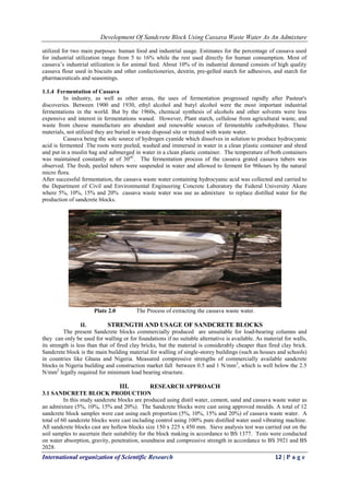 Development Of Sandcrete Block Using Cassava Waste Water As An Admixture
International organization of Scientific Research 12 | P a g e
utilized for two main purposes: human food and industrial usage. Estimates for the percentage of cassava used
for industrial utilization range from 5 to 16% while the rest used directly for human consumption. Most of
cassava’s industrial utilization is for animal feed. About 10% of its industrial demand consists of high quality
cassava flour used in biscuits and other confectioneries, dextrin, pre-gelled starch for adhesives, and starch for
pharmaceuticals and seasonings.
1.1.4 Fermentation of Cassava
In industry, as well as other areas, the uses of fermentation progressed rapidly after Pasteur's
discoveries. Between 1900 and 1930, ethyl alcohol and butyl alcohol were the most important industrial
fermentations in the world. But by the 1960s, chemical synthesis of alcohols and other solvents were less
expensive and interest in fermentations waned. However, Plant starch, cellulose from agricultural waste, and
waste from cheese manufacture are abundant and renewable sources of fermentable carbohydrates. These
materials, not utilized they are buried in waste disposal site or treated with waste water.
Cassava being the sole source of hydrogen cyanide which dissolves in solution to produce hydrocyanic
acid is fermented .The roots were peeled, washed and immersed in water in a clean plastic container and shred
and put in a muslin bag and submerged in water in a clean plastic container. The temperature of both containers
was maintained constantly at of 30oC
. The fermentation process of the cassava grated cassava tubers was
observed. The fresh, peeled tubers were suspended in water and allowed to ferment for 96hours by the natural
micro flora.
After successful fermentation, the cassava waste water containing hydrocyanic acid was collected and carried to
the Department of Civil and Environmental Engineering Concrete Laboratory the Federal University Akure
where 5%, 10%, 15% and 20% cassava waste water was use as admixture to replace distilled water for the
production of sandcrete blocks.
Plate 2.0 The Process of extracting the cassava waste water.
II. STRENGTH AND USAGE OF SANDCRETE BLOCKS
The present Sandcrete blocks commercially produced are unsuitable for load-bearing columns and
they can only be used for walling or for foundations if no suitable alternative is available. As material for walls,
its strength is less than that of fired clay bricks, but the material is considerably cheaper than fired clay brick.
Sandcrete block is the main building material for walling of single-storey buildings (such as houses and schools)
in countries like Ghana and Nigeria. Measured compressive strengths of commercially available sandcrete
blocks in Nigeria building and construction market fall between 0.5 and 1 N/mm2
, which is well below the 2.5
N/mm2
legally required for minimum load bearing structure.
III. RESEARCH APPROACH
3.1 SANDCRETE BLOCK PRODUCTION
In this study sandcrete blocks are produced using distil water, cement, sand and cassava waste water as
an admixture (5%, 10%, 15% and 20%). The Sandcrete blocks were cast using approved moulds. A total of 12
sandcrete block samples were cast using each proportion (5%, 10%, 15% and 20%) of cassava waste water. A
total of 60 sandcrete blocks were cast including control using 100% pure distilled water used vibrating machine.
All sandcrete blocks cast are hollow blocks size 150 x 225 x 450 mm. Sieve analysis test was carried out on the
soil samples to ascertain their suitability for the block making in accordance to BS 1377. Tests were conducted
on water absorption, gravity, penetration, soundness and compressive strength in accordance to BS 3921 and BS
2028.
 