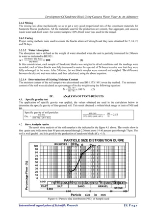 Development Of Sandcrete Block Using Cassava Waste Water As An Admixture
International organization of Scientific Research 13 | P a g e
2.4.2 Mixing
The mixing was done mechanically so as to get a very good proportional mix of the constituent materials for
Sandcrete blocks production. All the materials used for the production are cement, fine aggregate, and cassava
waste water and distil water. For control samples 100% Distil water was used for the mixed.
2.4.3 Curing
Proper curing methods were used to ensure the blocks attain self strength and they were observed for 7, 14, 21
and 28 days.
3.2.3.2 Water Absorption
The absorption rate is defined as the weight of water absorbed when the unit is partially immersed for 24hours
in water as indicated in BS3921.
A =
𝒘𝒆𝒕 𝒎𝒂𝒔𝒔−𝒅𝒓𝒚 𝒎𝒂𝒔𝒔
𝒅𝒓𝒚 𝒎𝒂𝒔𝒔
× 𝟏𝟎𝟎 (1)
In this consideration, each sample of Sandcrete blocks was weighed in dried conditions and the readings were
recorded, each of these blocks was fully immersed in water for a period of 24 hours to make sure that they were
fully submerged in the water. After 24 hours, the wet block samples were removed and weighed. The difference
between the dry and wet were taken, and then calculated, using the above equation.
3.2.1.4 Determination of Existing Moisture Content
The moisture content of the soil samples was determined used BS 1377(1991) oven dry method. The moisture
content of the soil was calculated as a percentage of its dry weight using the following equation:
M =
W2−W3
W3−W1
x 100 % (2)
IV. ANALYSIS OF TESTS RESULTS
4.1. Specific gravity test
The application of specific gravity was applied, the values obtained are used in the calculation below to
determine the specific gravity of fine-grained soil. This result obtained is within block range or limit of NIS and
BS..
Specific gravity of soil particles
Gs1 =
M2−M1
M4−M1 –(M3−M2 )
409−269
579−269 –(664−409 )
=
140
55
= 2.55
4.2 Sieve Analysis results
The result sieve analysis of the soil samples is the indicated in the figure 4.1 above. The results show is
fine grain sand with more than 90 percent passed through 2.36mm about 19.40 percent pass through 75µm. The
soil is well graded and it is good for the production of sandcrete blocks (Cc =15).
Figure 4.1 Particle size distribution (PSD) of Sample used
0.001
BS SIEVES :
0.01 0.1 1 10 100
0
10
20
30
40
50
60
70
80
90
100
CLAY
COARSE
0.002
0.06
COARSE
2
SILT
FINEMEDIUM FINE
SAND
MEDIUM FINE
GRAVEL
MEDIUMCOARSE
60
COBBLE
STONE
BOULDER
600
200
150
100
65
35
10
8
6
3
PercentageFiner(%)
Particle size in mm
PARTICLE SIZE DISTRIBUTION CURVE
 