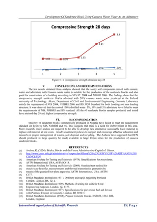 Development Of Sandcrete Block Using Cassava Waste Water As An Admixture
International organization of Scientific Research 15 | P a g e
Figure 5.1b Compressive strength obtained day 28
V. CONCLUSIONS AND RECOMMENDATIONS
The test results obtained from analysis showed that the sandy soil components mixed with cement,
water and admixture with Cassava waste water is suitable for the production of the sandcrete blocks and also
good for construction of a building according to NIS 87: 2004 and NIBBR 2006. The findings show that the
compressive strength sandcrete blocks admixed with 20% cassava waste water produced at the Federal
university of Technology, Akure, Department of Civil and Environmental Engineering Concrete Laboratory
satisfy the requirement of NIS 2004, NIBBRI 2006 and BS 3920 Standard for both Loading and non loading
structure. It was observed that the control 100% distilled water 5%, 10% and15% admixture have failed to meet
the requirements of NIS, NIBBRI and BS standard. All the 60 sandcrete blocks samples produced and tested
have attained day 28 and highest compressive strength.
VI. RECOMMENDATION
Majority of sandcrete blocks commercially produced in Nigeria have failed to meet the requirement
standard set down by NIS, NIBBRI and BS. This suggests that there is a need for improvement in this area.
More research, more studies are required to be able to develop new alternative sustainable local material to
replace old material at low costs. Good Government policies to support and encourage effective education and
research on proper management of wastes, safe disposal and recycling. The Authors have suggested that HCN
should produced in large quantity be made available in large Urban cities for the production of cassava
sandcrete blocks.
REFERENCES
[1]. Andam, K. (2004): Bricks, Blocks and the Future Administrative Capital of Ghana,
[2]. http://www.knust.edu.gh/administrative/vcspeeches/Ghana%20ACADEMY%20F%20ART%AND%20S
CIENCE.PDF
[3]. American Society for Testing and Materials (1978). Specifications for pozzolanas.
[4]. ASTM International, USA, ASTM C618.
[5]. American Society for Testing and Materials (2004). Standard test method for
[6]. steady-state heat flux measurements and thermal transmission properties by
[7]. means of the guarded-hot-plate apparatus. ASTM International, USA. ASTM
[8]. C177.
[9]. British Standards Institution (1971). Ordinary and rapid-hardening Portland
[10]. Cement. London. BS, 12: 2.
[11]. British Standards Institution (1990). Methods of testing for soils for Civil
[12]. Engineering purposes. London. pp. 1377.
[13]. British Standards Institution (1997). Specifications for pulverized fuel ash for use
[14]. with Portland Cement in Concrete. London, BS 3892: I.
[15]. British Standards Institution. (1968), Precast Concrete Blocks. BS2028, 1364: BSI,
London, England.
0% 5% 10% 15% 20%
1.03 0.99
1.15
2.41
3.3
1 2 3 4 5
Compressive Strength 28 days
 