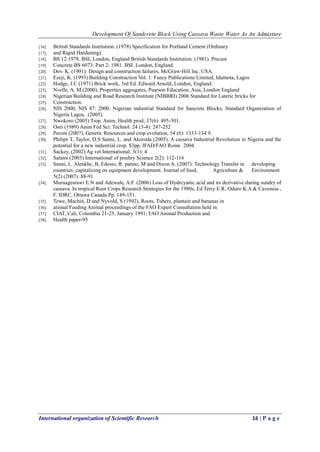 Development Of Sandcrete Block Using Cassava Waste Water As An Admixture
International organization of Scientific Research 16 | P a g e
[16]. British Standards Institution. (1978) Specification for Portland Cement (Ordinary
[17]. and Rapid Hardening).
[18]. BS 12:1978. BSI, London, England British Standards Institution. (1981). Precast
[19]. Concrete BS 6073: Part 2: 1981. BSI. London, England.
[20]. Dov. K. (1991): Design and construction failures, McGraw-Hill Inc. USA.
[21]. Ezeji, K. (1993) Building Construction Vol. 1: Fancy Publications Limited, Idumota, Lagos
[22]. Hodge, J.C (1971) Brick work, 3rd Ed .Edward Arnold, London, England.
[23]. Nvelle, A. M.(2000), Properties aggregates, Pearson Education, Asia, London England
[24]. Nigerian Building and Road Research Institute (NIBBRI) 2006 Standard for Lateric bricks for
[25]. Construction.
[26]. NIS 2000, NIS 87: 2000. Nigerian industrial Standard for Sancrete Blocks; Standard Organization of
Nigeria Lagos, (2005).
[27]. Nwokoro (2005) Trop. Anim. Health prod; 37(6): 495-501.
[28]. Osei (1989) Anim Fed Sci: Technol. 24 (3-4): 247-252
[29]. Peroni (2007), Genetic Resources and crop evolution, 54 (6): 1333-134 9.
[30]. Philips T, Taylor, D.S Sanni, L. and Akoroda (2005). A cassava Industrial Revolution in Nigeria and the
potential for a new industrial crop. $3pp. IFAD/FAO Rome 2004
[31]. Sackey, (2002) Ag vet International, 3(1): 4
[32]. Salami (2003) International of poultry Science 2(2): 112-116
[33]. Sanni, L. Alenkhe, B, Edosio, R. patino, M and Dixon A. (2007): Technology Transfer in developing
countries: capitalizing on equipment development. Journal of food, Agriculture & Environment
5(2) (2007) :88-91
[34]. Muruagesrawi E.N and Adewale, A.F. (2006) Loss of Hydrcyanic acid and its derivative during sundry of
cassava. In tropical Root Crops Research Strategies for the 1980s, Ed Terry E.R, Oduro K.A & Caveness ,
F. IDRC, Ottawa Canada Pp. 149-151.
[35]. Tewe, Machin, D and Nyvold, S (1992), Roots, Tubers, plantain and bananas in
[36]. animal Feeding Animal proceedings of the FAO Expert Consultation held in
[37]. CIAT, Cali, Colombia 21-25, January 1991; FAO Animal Production and
[38]. Health paper-95
 