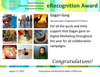 August 17, 2012 Going Above and Beyond to Make a Difference
eRecognition Award
Global Marketing
Corporate Communications
Government Affairs
Gagan Garg
You have been recognized by PV Krishna
For all the quick and timly
support that Gagan gave on
Digital Marketing throughout
the year for all collaboration
campaigns
Congratulations!
 