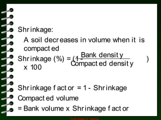 Prof Awad S. Hanna
Shrinkage:
A soil decreases in volume when it is
compact ed
Shrinkage (%) = (1 - )
x 100
Shrinkage f act or = 1 - Shrinkage
Compact ed volume
= Bank volume x Shrinkage f act or
Bank densit y
Compact ed densit y
 