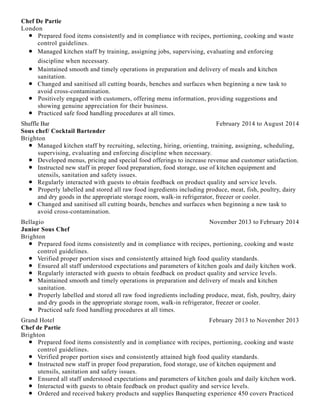 Chef De Partie
London
Prepared food items consistently and in compliance with recipes, portioning, cooking and waste
control guidelines.
Managed kitchen staff by training, assigning jobs, supervising, evaluating and enforcing
discipline when necessary.
Maintained smooth and timely operations in preparation and delivery of meals and kitchen
sanitation.
Changed and sanitised all cutting boards, benches and surfaces when beginning a new task to
avoid cross-contamination.
Positively engaged with customers, offering menu information, providing suggestions and
showing genuine appreciation for their business.
Practiced safe food handling procedures at all times.
February 2014 to August 2014Shuffle Bar
Sous chef/ Cocktail Bartender
Brighton
Managed kitchen staff by recruiting, selecting, hiring, orienting, training, assigning, scheduling,
supervising, evaluating and enforcing discipline when necessary.
Developed menus, pricing and special food offerings to increase revenue and customer satisfaction.
Instructed new staff in proper food preparation, food storage, use of kitchen equipment and
utensils, sanitation and safety issues.
Regularly interacted with guests to obtain feedback on product quality and service levels.
Properly labelled and stored all raw food ingredients including produce, meat, fish, poultry, dairy
and dry goods in the appropriate storage room, walk-in refrigerator, freezer or cooler.
Changed and sanitised all cutting boards, benches and surfaces when beginning a new task to
avoid cross-contamination.
November 2013 to February 2014Bellagio
Junior Sous Chef
Brighton
Prepared food items consistently and in compliance with recipes, portioning, cooking and waste
control guidelines.
Verified proper portion sises and consistently attained high food quality standards.
Ensured all staff understood expectations and parameters of kitchen goals and daily kitchen work.
Regularly interacted with guests to obtain feedback on product quality and service levels.
Maintained smooth and timely operations in preparation and delivery of meals and kitchen
sanitation.
Properly labelled and stored all raw food ingredients including produce, meat, fish, poultry, dairy
and dry goods in the appropriate storage room, walk-in refrigerator, freezer or cooler.
Practiced safe food handling procedures at all times.
February 2013 to November 2013Grand Hotel
Chef de Partie
Brighton
Prepared food items consistently and in compliance with recipes, portioning, cooking and waste
control guidelines.
Verified proper portion sises and consistently attained high food quality standards.
Instructed new staff in proper food preparation, food storage, use of kitchen equipment and
utensils, sanitation and safety issues.
Ensured all staff understood expectations and parameters of kitchen goals and daily kitchen work.
Interacted with guests to obtain feedback on product quality and service levels.
Ordered and received bakery products and supplies Banqueting experience 450 covers Practiced
 