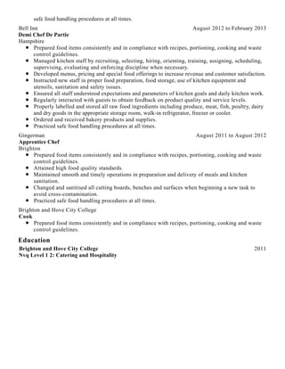 Education
safe food handling procedures at all times.
August 2012 to February 2013Bell Inn
Demi Chef De Partie
Hampshire
Prepared food items consistently and in compliance with recipes, portioning, cooking and waste
control guidelines.
Managed kitchen staff by recruiting, selecting, hiring, orienting, training, assigning, scheduling,
supervising, evaluating and enforcing discipline when necessary.
Developed menus, pricing and special food offerings to increase revenue and customer satisfaction.
Instructed new staff in proper food preparation, food storage, use of kitchen equipment and
utensils, sanitation and safety issues.
Ensured all staff understood expectations and parameters of kitchen goals and daily kitchen work.
Regularly interacted with guests to obtain feedback on product quality and service levels.
Properly labelled and stored all raw food ingredients including produce, meat, fish, poultry, dairy
and dry goods in the appropriate storage room, walk-in refrigerator, freezer or cooler.
Ordered and received bakery products and supplies.
Practiced safe food handling procedures at all times.
August 2011 to August 2012Gingerman
Apprentice Chef
Brighton
Prepared food items consistently and in compliance with recipes, portioning, cooking and waste
control guidelines.
Attained high food quality standards.
Maintained smooth and timely operations in preparation and delivery of meals and kitchen
sanitation.
Changed and sanitised all cutting boards, benches and surfaces when beginning a new task to
avoid cross-contamination.
Practiced safe food handling procedures at all times.
Brighton and Hove City College
Cook
Prepared food items consistently and in compliance with recipes, portioning, cooking and waste
control guidelines.
2011Brighton and Hove City College
Nvq Level 1 2: Catering and Hospitality
 