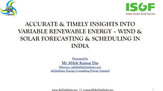 ACCURATE & TIMELY INSIGHTS INTO
VARIABLE RENEWABLE ENERGY – WIND &
SOLAR FORECASTING & SCHEDULING IN
INDIA
Presented by
Mr Abhik Kumar Das
Director, (abhik@del2infinity.xyz)
del2infinity Energy Consulting Private Limited
1www.del2infinity.xyz || contact@del2infinity.xyz
 