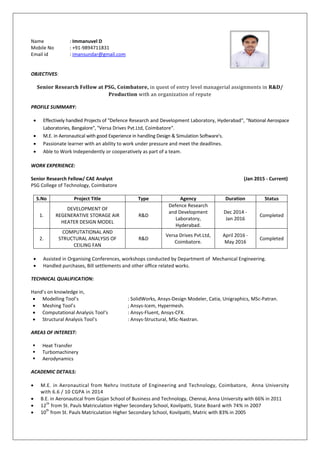 Name : Immanuvel D
Mobile No : +91-9894711831
Email id : imansundar@gmail.com
OBJECTIVES:
Senior Research Fellow at PSG, Coimbatore, in quest of entry level managerial assignments in R&D/
Production with an organization of repute
PROFILE SUMMARY:
 Effectively handled Projects of "Defence Research and Development Laboratory, Hyderabad", "National Aerospace
Laboratories, Bangalore", "Versa Drives Pvt.Ltd, Coimbatore".
 M.E. in Aeronautical with good Experience in handling Design & Simulation Software's.
 Passionate learner with an ability to work under pressure and meet the deadlines.
 Able to Work Independently or cooperatively as part of a team.
WORK EXPERIENCE:
Senior Research Fellow/ CAE Analyst (Jan 2015 - Current)
PSG College of Technology, Coimbatore
S.No Project Title Type Agency Duration Status
1.
DEVELOPMENT OF
REGENERATIVE STORAGE AIR
HEATER DESIGN MODEL
R&D
Defence Research
and Development
Laboratory,
Hyderabad.
Dec 2014 -
Jan 2016
Completed
2.
COMPUTATIONAL AND
STRUCTURAL ANALYSIS OF
CEILING FAN
R&D
Versa Drives Pvt.Ltd,
Coimbatore.
April 2016 -
May 2016
Completed
 Assisted in Organising Conferences, workshops conducted by Department of Mechanical Engineering.
 Handled purchases, Bill settlements and other office related works.
TECHNICAL QUALIFICATION:
Hand’s on knowledge in,
 Modelling Tool’s : SolidWorks, Ansys-Design Modeler, Catia, Unigraphics, MSc-Patran.
 Meshing Tool’s ; Ansys-Icem, Hypermesh.
 Computational Analysis Tool’s : Ansys-Fluent, Ansys-CFX.
 Structural Analysis Tool’s : Ansys-Structural, MSc-Nastran.
AREAS OF INTEREST:
 Heat Transfer
 Turbomachinery
 Aerodynamics
ACADEMIC DETAILS:
 M.E. in Aeronautical from Nehru Institute of Engineering and Technology, Coimbatore, Anna University
with 6.6 / 10 CGPA in 2014
 B.E. in Aeronautical from Gojan School of Business and Technology, Chennai, Anna University with 66% in 2011
 12
th
from St. Pauls Matriculation Higher Secondary School, Kovilpatti, State Board with 74% in 2007
 10
th
from St. Pauls Matriculation Higher Secondary School, Kovilpatti, Matric with 83% in 2005
 