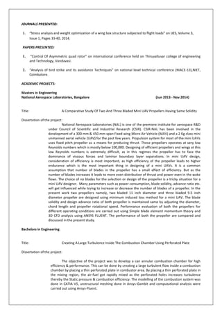 JOURNALS PRESENTED:
1. “Stress analysis and weight optimization of a wing box structure subjected to flight loads” on IJES, Volume 3,
Issue 1, Pages 33-40, 2014.
PAPERS PRESENTED:
1. “Control Of Asymmetric quad rotor” on international conference held on Thiruvalluvar college of engineering
and Technology, Vandavasi.
2. “Analysis of bird strike and its avoidance Techniques” on national level technical conference (NIACE-13),NIET,
Coimbatore.
ACADEMIC PROJECTS:
Masters in Engineering
National Aerospace Laboratories, Bangalore (Jun 2013 - Nov 2014)
Title: A Comparative Study Of Two And Three Bladed Mini UAV Propellers Having Same Solidity
Dissertation of the project:
National Aerospace Laboratories (NAL) is one of the premiere institute for aerospace R&D
under Council of Scientific and Industrial Research (CSIR). CSIR-NAL has been involved in the
development of a 300 mm & 450 mm span Fixed wing Micro Air Vehicle (MAV) and a 2 Kg class mini
unmanned aerial vehicle (UAV) for the past few years. Propulsion system for most of the mini UAVs
uses fixed pitch propeller as a means for producing thrust. These propellers operates at very low
Reynolds numbers which is mostly below 100,000. Designing of efficient propellers and wings at this
low Reynolds numbers is extremely difficult, as in this regimes the propeller has to face the
dominance of viscous forces and laminar boundary layer separations. In mini UAV design,
consideration of efficiency is most important, as high efficiency of the propeller leads to higher
endurance which is the most important thing in designing of a mini UAVs. It is a common
assumption that number of blades in the propeller has a small effect of efficiency. But as the
number of blades increases it leads to more even distribution of thrust and power even in the wake
flows. The choice of no blades for the selection or design of the propeller is a tricky situation for a
mini UAV designer. Many parameters such as power consumption, blade solidity, advance ratio etc.
will get influenced while trying to increase or decrease the number of blades of a propeller. In the
present work two propellers namely, two bladed 11 inch diameter and three bladed 9.5 inch
diameter propeller are designed using minimum induced loss method for a mini UAV. The blade
solidity and design advance ratio of both propeller is maintained same by adjusting the diameter,
chord length and propeller rotational speed. Performance evaluation of both the propellers for
different operating conditions are carried out using Simple blade element momentum theory and
3D CFD analysis using ANSYS FLUENT. The performance of both the propeller are compared and
discussed in the present study.
Bachelors in Engineering
Title: Creating A Large Turbulence Inside The Combustion Chamber Using Perforated Plate
Dissertation of the project:
The objective of the project was to develop a can annular combustion chamber for high
efficiency & performance. This can be done by creating a large turbulent flow inside a combustion
chamber by placing a thin perforated plate in combustor area. By placing a thin perforated plate in
the mixing region, the air-fuel got rapidly mixed as the perforated holes increases turbulence
thereby the Static pressure & combustion efficiency. The modelling of the combustion system was
done in CATIA V5, unstructural meshing done in Ansys-Gambit and computational analysis were
carried out using Ansys-Fluent.
 