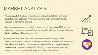 MARKET ANALYSIS
• The demand of this type of business is relatively small, but with a big
potential and opportunity. This is demonstrated by the fact that video
industry is constantly growing.
• For many companies-competitors, there is a big gap in the CRM and our
objective is to use as much efficient as possible all these findings, to have a
better quality of UX and our service.
• Companies are more used with the classic way of finding a video
operator/freelancer: calling a local agent or hiring a video studio, therefore it
will take some time for our company to gain trustful and loyal customer
relationship. However, the benefits of using our platform will have a big
impact on how companies will work and collaborate with us.
 