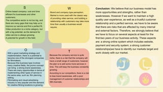 Conclusion: We believe that our business model has
more opportunities and strengths, rather than
weaknesses. However if we want to maintain a high
quality user experience, as well as a trustful customer
relationship and a perfect service, we have to be aware
that there are risks that are affected by many internal
and external factors. Therefore, we strongly believe that
we have to focus on several aspects at least for the
first-two years of our business activity. These aspects
are: a strong online system which includes website,
payment and security system; a strong customer
relationships(we have to identify our markets target and
work closely with our market.
S
-Online based company: cost and time
efficient fro businesses and other
customers;
-The competitive sector is not too big, and
there are many gaps that may help us to
improve our service and find a perfect fit;
-Video production is a niche category, but
with a big potential, as the demand for
video service is always growing;
-A potential for growth in this field;
W
-Brand and company type perception;
-Market is more used with the classic way
of providing video service, and building a
relationship with customers may take more
time than usually a business would
require;
O
-With a good marketing strategy and
implementation, there is a potential to
become one of the strongest companies
for filmmakers.
-Because this business type involves
many creative fields, the promo concept
can bring a strong brand awareness;
-There are many opportunities in terms of
implementing other types of service in
the same area, such as: film planning,
editing.
-Filmmaking and visual advertising
industry is very popular and the demand
for creative filming locations is growing.
T
- Because the company service is quite
niche, there is a risk that the company will
have a small range of customers; however
the plan is to add some more services in
time. This will keep the business constantly
growing;
- According to our competitors, there is a risk
to lose brand awareness, with a poor
management of customer relationships and
SM channels;
 