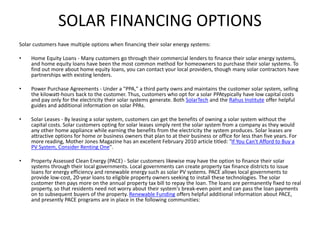 SOLAR FINANCING OPTIONS
Solar customers have multiple options when financing their solar energy systems:
• Home Equity Loans - Many customers go through their commercial lenders to finance their solar energy systems,
and home equity loans have been the most common method for homeowners to purchase their solar systems. To
find out more about home equity loans, you can contact your local providers, though many solar contractors have
partnerships with existing lenders.
• Power Purchase Agreements - Under a "PPA," a third party owns and maintains the customer solar system, selling
the kilowatt-hours back to the customer. Thus, customers who opt for a solar PPAtypically have low capital costs
and pay only for the electricity their solar systems generate. Both SolarTech and the Rahus Institute offer helpful
guides and additional information on solar PPAs.
• Solar Leases - By leasing a solar system, customers can get the benefits of owning a solar system without the
capital costs. Solar customers opting for solar leases simply rent the solar system from a company as they would
any other home appliance while earning the benefits from the electricity the system produces. Solar leases are
attractive options for home or business owners that plan to at their business or office for less than five years. For
more reading, Mother Jones Magazine has an excellent February 2010 article titled: "If You Can't Afford to Buy a
PV System, Consider Renting One".
• Property Assessed Clean Energy (PACE) - Solar customers likewise may have the option to finance their solar
systems through their local governments. Local governments can create property tax finance districts to issue
loans for energy efficiency and renewable energy such as solar PV systems. PACE allows local governments to
provide low-cost, 20-year loans to eligible property owners seeking to install these technologies. The solar
customer then pays more on the annual property tax bill to repay the loan. The loans are permanently fixed to real
property, so that residents need not worry about their system's break-even point and can pass the loan payments
on to subsequent buyers of the property. Renewable Funding offers helpful additional information about PACE,
and presently PACE programs are in place in the following communities:
 