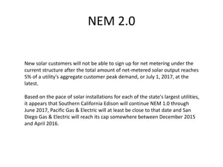 NEM 2.0
New solar customers will not be able to sign up for net metering under the
current structure after the total amount of net-metered solar output reaches
5% of a utility's aggregate customer peak demand, or July 1, 2017, at the
latest.
Based on the pace of solar installations for each of the state's largest utilities,
it appears that Southern California Edison will continue NEM 1.0 through
June 2017, Pacific Gas & Electric will at least be close to that date and San
Diego Gas & Electric will reach its cap somewhere between December 2015
and April 2016.
 