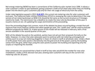 Net-energy metering (NEM) has been a cornerstone of the California solar market since 1996. It allows a
solar customer's meter to spin backward, giving customers credit at full retail rates when they are feeding
power into the electric grid. Customers pay only for their net usage of electricity from the utility.
Under state legislation passed in 2013 (A.B.327), the current net-metering rules for solar customers will
end soon. The California Public Utilities Commission (CPUC) is reviewing the rules to determine if the new
version of net metering (known as NEM 2.0) should be the same as the current structure or if changes
need to be made. The commission has a deadline to create the new rules by December of this year. It
issued a memo on Jan. 23 updating the scope and timeline of the proceeding.
Since the proceeding began last summer, most of the debate has been around building a model that will
measure how much revenue utilities lose when people go solar. This "public tool" will be used to evaluate
different proposals for NEM 2.0. A beta version of the model will be released in February, with a final
version available in the second quarter of the year.
With all the debate focused on the yardstick, parties have not yet put their proposals formally on the
table. However, it is clear that solar advocates want to continue with net metering unchanged and
utilities want to scrap net metering altogether in favor of a feed-in tariff at wholesale rates. Under a feed-
in tariff, power from solar panels is fed directly into the grid and all of the power used by the building
comes from the grid, rather than using the solar panels to power the building and exporting only the
surplus or importing the shortfall.
Solar companies are concerned that a feed-in tariff at low rates would kill the market for new solar
installations. Under a CPUC decision last year, existing solar customers will stay on the current net-
metering rules for 20 years.
 