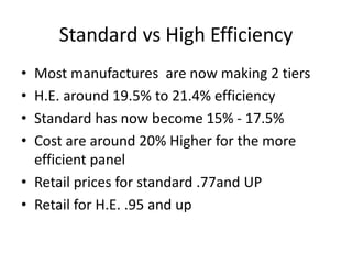 Standard vs High Efficiency
• Most manufactures are now making 2 tiers
• H.E. around 19.5% to 21.4% efficiency
• Standard has now become 15% - 17.5%
• Cost are around 20% Higher for the more
efficient panel
• Retail prices for standard .77and UP
• Retail for H.E. .95 and up
 