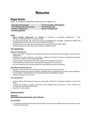 Resume
Rajat Kohli.
Mobile: +91 9818886332, 9990245424, E-Mail:Rajat_kohli_24@yahoo.co.in
- Operations Management - Service Excellence Management
- Client Relationship Management - Team Management
- Database Management - Business Management
- Event management
Précis
• Result Oriented Professional with 10+years of experience in Operations Management / Team
Management/Sales/Marketing in corporate industry
• An out-of-the-box thinker with proven track record of establishing the processes, streamlining workflow and
creating team work environmentto enhance productivity innovatively.
• Exhibited skills in team supervision and relationship managementand accomplish targets.
• Excellent interpersonal skills with problem solving and analytical abilities.
Core Competencies
Operations Management
• Mapping the clients’ requirements, coordinating, developing and implementing the processes in line with the pre-
setguidelines.
• Monitoring the overall functioning of processes, identifying improvement areas and implementing adequate
measures to maximize customer satisfaction level.
• Preparing reports & presentation with a view to apprise for managementand Clients.
• Overseeing the reporting of process dashboards and weeklyperformance reports.
• Ensure competentand enthusiastic workforce through effective recruitmentand training.
Client Relationship Management
• Managing service operations for rendering and achieving quality in services and Sales.
• Assessing the clients and customer feedback, evaluating areas of improvements & providing critical feedback to
the associates on improvements and achieving higher customer satisfaction matrices.
• Getting new clients for the company.
Team Management
• Leading, training and monitoring performance of the team members for maintaining excellence in service and
Sales.
• Creating and fostering a healthy environment which facilitates high performance of team members and
accomplishments of organizational goals.
• Expertise in handling Team.
Employment Recital
EW Group
(Group Leader International Sales– Apr- 14 till date)
Accountabilities
1. To generate business for water treatmentcomponents /equipments from OEM customers through phone,email
and other remote means.
 