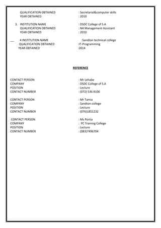QUALIFICATION OBTAINED : Secretarial&computer skills
YEAR OBTAINED : 2010
3. INSTITUTION NAME : DSDC College of S.A
QUALIFICATION OBTAINED : N4 Management Assistant
YEAR OBTAINED : 2010
4.INSTITUTION NAME :Sandton technical college
QUALIFICATION OBTAINED :IT-Programming
YEAR OBTAINED :2014
REFERENCE
CONTACT PERSON : Mr Lehabe
COMPANY : DSDC College of S.A
POSITION : Lecture
CONTACT NUMBER : (072) 536 8106
CONTACT PERSON : Mr Tamia
COMPANY : Sandton college
POSITION : Lecture
CONTACT NUMBER : (076)1851232
CONTACT PERSON : Ms Portia
COMPANY : PC Training College
POSITION : Lecture
CONTACT NUMBER : (083)7496704
 