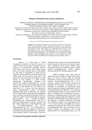 SHEHLA PARVEEN et al., J.Chem.Soc.Pak.,Vol. 34, No. 6, 2012 1513
Bioactive Phenolics from Launaea intybacea
1
SHEHLA PARVEEN, 1
NAHEED RIAZ, 1
MUHAMMAD SALEEM, 1
JALLAT KHAN,
1,2
SHABIR AHMAD, 3
MUHAMMAD ASHRAF, 4
SYEDA ABIDA EJAZ,
5
RASOOL BAKHSH TAREEN AND 1
ABDUL JABBAR*
1
Department of Chemistry, Baghdad-ul-Jadeed Campus, The Islamia University of Bahawalpur, Pakistan.
2
Department of Chemistry, Government Post-graduate College, Baghdad Road, Bahawalpur, Pakistan.
3
Department of Biochemistry Biotechnology, Baghdad-ul-Jadeed Campus,
The Islamia University of Bahawalpur, Pakistan.
4
Department of Pharmacy, Khawaja Fareed Campus, The Islamia University of Bahawalpur, Pakistan.
5
Department of Botany, Baluchistan University Quetta, Pakistan.
abdul_jabbar06chem@yahoo.com*, nrch322@yahoo.com*
(Received on 12th
April 212, accepted in revised form 24th
July 2012)
Summary: Phytochemical investigations on the methanolic extract of Launaea intybacea
yielded eleven compounds namely, octadecyl (E)-p-coumarate (1), 4-hydroxy-3-
methoxybenzaldehyde (2), 4-hydroxybenzoic acid (3), 4-hydroxy-3-methoxybenzoic acid
(4), coumaric acid (5), methyl gallate (6), 3,4-dihydroxybenzoic acid (7), 4',5,7-
trihydroxyflavone (8), 3',4',5,7-tetrahydroxyflavone (9), 3,3',5,7-tetrahydroxy-4'-
methoxyflavone (10) and apigenin 7-O-(4''-O-p-E-coumaroyl)-β-D-glucopyranoside (11).
Their structures were determined by using 1D-NMR (1
H, 13
C), mass spectrometry (EIMS,
HREIMS, FABMS, HRFABMS) and comparison with the reported data. These
compounds (1-11) showed DPPH radical scavenging and enzyme inhibitory activities.
Introduction
Launaea is a small genus of family
Compositeae comprised of about 40 species, of
which 20 species are available in Pakistan. Launaea
intybacea is a biennial herb commonly found in
North and Central America, West Indies, tropical
parts of Asia and commonly found in Subcontinent
[1]. The herb is cosmopolitan in nature and has
adapted to the dry conditions, commonly found in the
coastal areas [2]. Root and the aerial parts of the
plants have been used by the local people as a folk
remedy to treat jaundice, as blood purifier,
galactogogue, hepatomegaly, dyspepsia, skin
diseases, dry cough and galactoriya [1]. Launaea
intybacea has also been used in folk medicine for the
treatment of liver disorders [4]. The extract of the
aerial parts of L. intybacea has been reported to
possess hepatoprotection against CCl4-induced
hepatoprotective injury in albino rats [4]. Literature
survey revealed that no phytochemical investigations
have so far been carried out on this plant. Herein we
report the isolation and characterization of octadecyl
(E)-p-coumarate (1), 4-hydroxy-3-methoxy-
benzaldehyde (2), 4-hydroxybenzoic acid (3), 4-
hydroxy-3-methoxybenzoic acid (4), coumaric acid
(5), methyl gallate (6), 3,4-dihydroxybenzoic acid
(7), 4',5,7-trihydroxyflavone (8), 3',4',5,7-
tetrahydroxyflavone (9), 3,3',5,7-tetrahydroxy-4'-
methoxyflavone (10) and Apigenin 7-O-(4''-O-p-E-
coumaroyl)-β-D-glucopyranoside (11), respectively,
from methanolic extract of whole plant L. intybacea.
Although all the isolates are known natural products
but are reported for the first time from this source.
These compounds (1-11) showed DPPH radical
scavenging and enzyme inhibitory activities against
enzyme acetylcholinesterase (AChE), butyryl-
cholinesterase (BChE) and lipoxygenase (LOX).
DPPH scavengers have been used as
important protective agents for human health. These
agents are used to preserve foods by retarding
discoloration, rancidity, or deterioration due to auto-
oxidation [5].Acetylcholinesterase (EC 3.1.1.7)
comprise a family of enzymes which include serine
hydrolases [6] and plays a prominent role as it
participate in termination of acetylcholine based
signal transmission through neurosynaptic cleft [7,
8]. Butyrylcholinesterase (BChE) is a non-specific
ester hydrolyzing enzyme [9] whose deficit in CNS
leads to conditions such as Alzheimer’s disease, a
progressive neurological disease of the brain. It has
been further suggested that dual inhibition of AChE
and BChE enzymes should be one of the objectives in
the treatment of cognitive dysfunction associated
with Alzheimer’s disease [10]. Lipoxygenases (EC
1.13.11.12) are non-heme, non-sulphur, iron cofactor
containing dioxygenases that catalyze the oxidation
of polyunsaturated fatty acids as substrate such as
linoleic, linolenic and arachidonic acid to yield
hydroperoxides [11]. Lipoxygenases play a key role
*
To whom all correspondence should be addressed.
J.Chem.Soc.Pak., Vol. 34, No.6, 2012
 