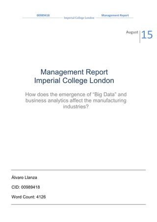  
	
  	
  	
  	
  	
  	
  	
  	
  	
  	
  	
  	
  	
  	
  	
  	
  	
  	
  	
  00989418	
  
Imperial	
  College	
  London	
  
	
  	
  	
  	
  	
  	
  Management	
  Report	
  
	
   	
  
	
  
	
   	
  
Management Report
Imperial College London
August	
  
15	
  
Álvaro Llanza
CID: 00989418
Word Count: 4126
	
  
How does the emergence of “Big Data” and
business analytics affect the manufacturing
industries?
 