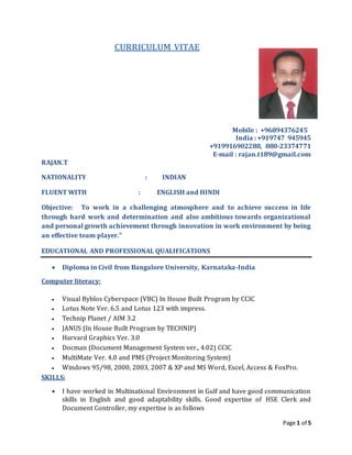 Page 1 of 5
CURRICULUM VITAE
Mobile : +96894376245
India : +919747 945945
+919916902288, 080-23374771
E-mail : rajan.t189@gmail.com
RAJAN.T
NATIONALITY : INDIAN
FLUENT WITH : ENGLISH and HINDI
Objective: To work in a challenging atmosphere and to achieve success in life
through hard work and determination and also ambitious towards organizational
and personal growth achievement through innovation in work environment by being
an effective team player."
EDUCATIONAL AND PROFESSIONAL QUALIFICATIONS
 Diploma in Civil from Bangalore University, Karnataka-India
Computer literacy:
 Visual Byblos Cyberspace (VBC) In House Built Program by CCIC
 Lotus Note Ver. 6.5 and Lotus 123 with impress.
 Technip Planet / AIM 3.2
 JANUS (In House Built Program by TECHNIP)
 Harvard Graphics Ver. 3.0
 Docman (Document Management System ver., 4.02) CCIC
 MultiMate Ver. 4.0 and PMS (Project Monitoring System)
 Windows 95/98, 2000, 2003, 2007 & XP and MS Word, Excel, Access & FoxPro.
SKILLS:
 I have worked in Multinational Environment in Gulf and have good communication
skills in English and good adaptability skills. Good expertise of HSE Clerk and
Document Controller, my expertise is as follows
 