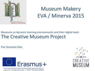 Museum Makery
EVA / Minerva 2015
Museums as dynamic learning environments and their digital tools
The Creative Museum Project
Pier Giacomo Sola
The Creative Museum project has been funded under the Erasmus +
programme– Strategic partnership - n° 2014-1-FR01-KA202-008678
 