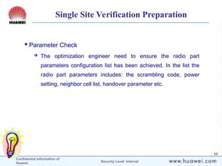 Confidential Information of
Huawei. Security Level: Internal
11
Single Site Verification Preparation
Parameter Check
 The optimization engineer need to ensure the radio part
parameters configuration list has been achieved. In the list the
radio part parameters includes: the scrambling code, power
setting, neighbor cell list, handover parameter etc.
 