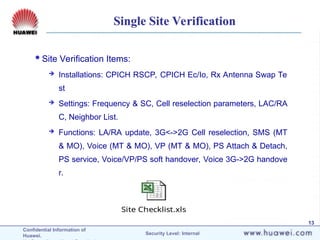 Confidential Information of
Huawei. Security Level: Internal
13
Site Checklist.xls
Single Site Verification
Site Verification Items:
 Installations: CPICH RSCP, CPICH Ec/Io, Rx Antenna Swap Te
st
 Settings: Frequency & SC, Cell reselection parameters, LAC/RA
C, Neighbor List.
 Functions: LA/RA update, 3G<->2G Cell reselection, SMS (MT
& MO), Voice (MT & MO), VP (MT & MO), PS Attach & Detach,
PS service, Voice/VP/PS soft handover, Voice 3G->2G handove
r.
 