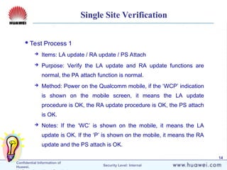 Confidential Information of
Huawei. Security Level: Internal
14
Single Site Verification
Test Process 1
 Items: LA update / RA update / PS Attach
 Purpose: Verify the LA update and RA update functions are
normal, the PA attach function is normal.
 Method: Power on the Qualcomm mobile, if the ‘WCP’ indication
is shown on the mobile screen, it means the LA update
procedure is OK, the RA update procedure is OK, the PS attach
is OK.
 Notes: If the ‘WC’ is shown on the mobile, it means the LA
update is OK. If the ‘P’ is shown on the mobile, it means the RA
update and the PS attach is OK.
 