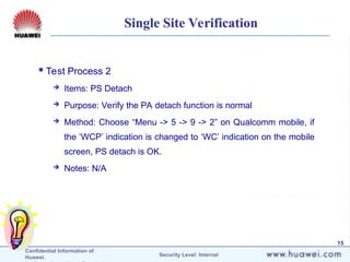 Confidential Information of
Huawei. Security Level: Internal
15
Single Site Verification
Test Process 2
 Items: PS Detach
 Purpose: Verify the PA detach function is normal
 Method: Choose “Menu -> 5 -> 9 -> 2” on Qualcomm mobile, if
the ‘WCP’ indication is changed to ‘WC’ indication on the mobile
screen, PS detach is OK.
 Notes: N/A
 