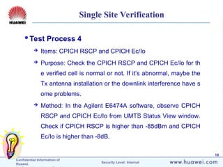 Confidential Information of
Huawei. Security Level: Internal
18
Single Site Verification
Test Process 4
 Items: CPICH RSCP and CPICH Ec/Io
 Purpose: Check the CPICH RSCP and CPICH Ec/Io for th
e verified cell is normal or not. If it’s abnormal, maybe the
Tx antenna installation or the downlink interference have s
ome problems.
 Method: In the Agilent E6474A software, observe CPICH
RSCP and CPICH Ec/Io from UMTS Status View window.
Check if CPICH RSCP is higher than -85dBm and CPICH
Ec/Io is higher than -8dB.
 