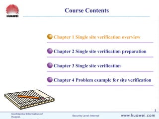 Confidential Information of
Huawei. Security Level: Internal
2
Chapter 4 Problem example for site verification
Chapter 3 Single site verification
Chapter 2 Single site verification preparation
Chapter 1 Single site verification overview
Course Contents
 