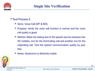 Confidential Information of
Huawei. Security Level: Internal
21
Single Site Verification
Test Process 5
 Items: Voice Call (MT & MO)
 Purpose: Verify the voice call function is normal and the voice
call quality is good
 Method: Make the dialing test of 3G speech service between two
3G mobiles, one for the terminating call and another one for the
originating call. Test the speech communication quality by your
feel.
 Notes: Qualcomm or Motorola mobile
 