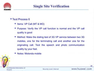 Confidential Information of
Huawei. Security Level: Internal
22
Single Site Verification
Test Process 6
 Items: VP Call (MT & MO)
 Purpose: Verify the VP call function is normal and the VP call
quality is good
 Method: Make the dialing test of 3G VP service between two 3G
mobiles, one for the terminating call and another one for the
originating call. Test the speech and photo communication
quality by your feel.
 Notes: Motorola mobile
 