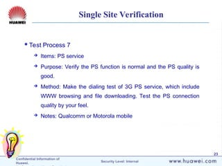 Confidential Information of
Huawei. Security Level: Internal
23
Single Site Verification
Test Process 7
 Items: PS service
 Purpose: Verify the PS function is normal and the PS quality is
good.
 Method: Make the dialing test of 3G PS service, which include
WWW browsing and file downloading. Test the PS connection
quality by your feel.
 Notes: Qualcomm or Motorola mobile
 