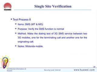 Confidential Information of
Huawei. Security Level: Internal
24
Single Site Verification
Test Process 8
 Items: SMS (MT & MO)
 Purpose: Verify the SMS function is normal
 Method: Make the dialing test of 3G SMS service between two
3G mobiles, one for the terminating call and another one for the
originating call.
 Notes: Motorola mobile
 