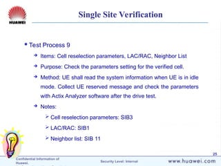 Confidential Information of
Huawei. Security Level: Internal
25
Single Site Verification
Test Process 9
 Items: Cell reselection parameters, LAC/RAC, Neighbor List
 Purpose: Check the parameters setting for the verified cell.
 Method: UE shall read the system information when UE is in idle
mode. Collect UE reserved message and check the parameters
with Actix Analyzer software after the drive test.
 Notes:
 Cell reselection parameters: SIB3
 LAC/RAC: SIB1
 Neighbor list: SIB 11
 