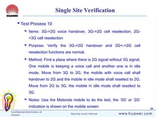 Confidential Information of
Huawei. Security Level: Internal
26
Single Site Verification
Test Process 10
 Items: 3G->2G voice handover, 3G->2G cell reselection, 2G-
>3G cell reselection
 Purpose: Verify the 3G->2G handover and 3G<->2G cell
reselection functions are normal.
 Method: Find a place where there is 2G signal without 3G signal.
One mobile is keeping a voice call and another one is in idle
mode. Move from 3G to 2G, the mobile with voice call shall
handover to 2G and the mobile in idle mode shall reselect to 2G.
Move from 2G to 3G, the mobile in idle mode shall reselect to
3G.
 Notes: Use the Motorola mobile to do the test, the ‘3G’ or ‘2G’
indication is shown on the mobile screen
 