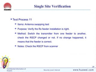 Confidential Information of
Huawei. Security Level: Internal
27
Single Site Verification
Test Process 11
 Items: Antenna swapping test
 Purpose: Verify the Rx feeder installation is right.
 Method: Switch the transmitter from one feeder to another,
check the RSCP changed or not. If no change happened, it
means that the feeder is correct.
 Notes: Check the RSCP from scanner
 
