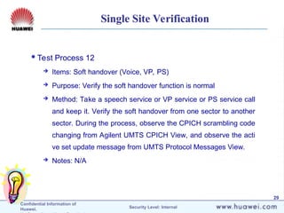 Confidential Information of
Huawei. Security Level: Internal
29
Single Site Verification
Test Process 12
 Items: Soft handover (Voice, VP, PS)
 Purpose: Verify the soft handover function is normal
 Method: Take a speech service or VP service or PS service call
and keep it. Verify the soft handover from one sector to another
sector. During the process, observe the CPICH scrambling code
changing from Agilent UMTS CPICH View, and observe the acti
ve set update message from UMTS Protocol Messages View.
 Notes: N/A
 