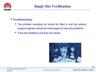Confidential Information of
Huawei. Security Level: Internal
32
Single Site Verification
Troubleshooting:
 The problem recording list should be filled in and the product
support engineer should be encouraged to solve the problems.
 Track the problems until they are solved.
 