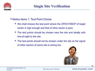 Confidential Information of
Huawei. Security Level: Internal
33
Single Site Verification
Notice items 1: Test Point Choice
 We shall choose the test point where the CPICH RSCP of target
sector is high enough and that of other sector is poor.
 The test points should be chosen near the site and ideally with
line-of-sight to the site.
 The test points should not be chosen under the site as the signal
of other sectors of same site is strong too.
 