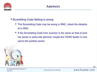 Confidential Information of
Huawei. Security Level: Internal
38
Answers
Scrambling Code Setting is wrong
 The Scrambling Code may be wrong in RNC, check the datashe
et in RNC.
 If the Scrambling Code from scanner is the same as that of anot
her sector in same site planned, maybe the TX/RX feeder is cros
sed to the another sector.
 