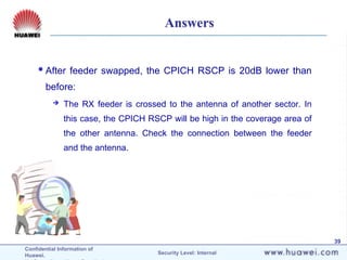 Confidential Information of
Huawei. Security Level: Internal
39
Answers
After feeder swapped, the CPICH RSCP is 20dB lower than
before:
 The RX feeder is crossed to the antenna of another sector. In
this case, the CPICH RSCP will be high in the coverage area of
the other antenna. Check the connection between the feeder
and the antenna.
 