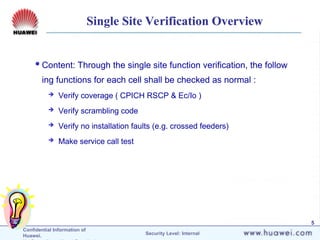 Confidential Information of
Huawei. Security Level: Internal
5
Single Site Verification Overview
Content: Through the single site function verification, the follow
ing functions for each cell shall be checked as normal :
 Verify coverage ( CPICH RSCP & Ec/Io )
 Verify scrambling code
 Verify no installation faults (e.g. crossed feeders)
 Make service call test
 