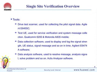 Confidential Information of
Huawei. Security Level: Internal
6
Single Site Verification Overview
Tools:
 Drive test scanner, used for collecting the pilot signal data. Agile
nt E6455C;
 Test UE, used for service verification and system message colle
ction. Qualcomm 6200 & Motorola A835 mobile;
 Data collection software, used to display and log the signal stren
gth, UE status, signal message and so on in time. Agilent E6474
A software;
 Data analysis software, used to resolve message, analysis signa
l, solve problem and so on. Actix Analyzer software.
 
