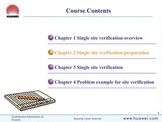 Confidential Information of
Huawei. Security Level: Internal
7
Chapter 4 Problem example for site verification
Chapter 3 Single site verification
Chapter 2 Single site verification preparation
Chapter 1 Single site verification overview
Course Contents
 