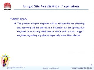 Confidential Information of
Huawei. Security Level: Internal
9
Single Site Verification Preparation
Alarm Check
 The product support engineer will be responsible for checking
and resolving all the alarms. It is important for the optimization
engineer prior to any field test to check with product support
engineer regarding any alarms especially intermittent alarms.
 