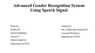 Advanced Gender Recognition System
Using Speech Signal
Done by, Guided by,
Prabha M Ms. G.Bharatha Sreeja M.E.
(963212106044) Assistant Professor
Viveka P Department of ECE.
(963212106073)
Department of ECE.
 