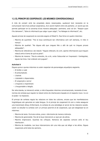 Curs de Formació Tècnica B UNITAT 6




1.3. EL PRINCIPI DE COOPERACIÓ. LES MÀXIMES CONVERSACIONALS
A més de complir amb les propietats abans ressenyades, qualsevol text necessita en la
comunicació real d’una actitud cooperativa, d’un acord implícit entre els parlants; un acord que els
permet participar en la conversa d’una manera adequada i pertinent; això vol dir: “Respon quan
t’ho demanen”, “dóna la informació que calga i quan calga”, “no falseges la informació”, etc.


Aquest principi de cooperació es concreta segons el filòsof H. Paul Grice en quatre màximes:

  - Màxima de quantitat: “Fes la teua contribució tan informativa com se’t demana, ni més ni
    menys”.
  - Màxima de qualitat: “No digues allò que cregues fals o allò de què no tingues proves
    adequades”.
  - Màxima de rellevància o de relació: “Sigues rellevant, és a dir, aporta informacions que tinguen
    relació amb el tema de què es parla”.
  - Màxima de manera: “Fes-te entendre, és a dir, evita l’obscuritat en l’expressió i l’ambigüitat,
    sigues tan breu i tan ordenat com pugues”.


Activitat 9
Digues quina o quines màximes no solen respectar els personatges arquetípics següents.
  - El bròfec o rude
  - El presumptuós.
  - L’estirat.
  - L’adulador o llepacrestes.
  - El vergonyós o sorrut
  - L’inoportú o impertinent.
  - L’insuportable o fatigós.

Per altra banda, la interacció verbal, a més d’aquestes màximes conversacionals, necessita d’unes
normes de cortesia que regulen la relació entre els interlocutors basada en el respecte mutu i no en
el poder i la imposició.

El principi de cortesia regula les relacions en totes les cultures, encara que les manifestacions
lingüístiques són genuïnes en cada llengua. Si el principi de cooperació té com a meta assegurar
una transmissió eficaç d’informació, la cortesia és una estratègia al servei de les relacions socials.
Leech va estudiar la cortesia com un principi paral—lel al de cooperació, que pot desglossar-se en
màximes:

  - Màxima de tacte. Formula ordres, precs i oferiments de manera indirecta.
  - Màxima de generositat. Fes de la teua intervenció un ajut per als altres.
  - Màxima d’aprovació. Suavitza les crítiques. Remarca els aspectes comuns amb el teu
    interlocutor.
  - Màxima de modèstia. Les teus intervencions són una més que cal afegir a les altres. Sigues
    respectuós amb totes les opinions.


                                                                                                            9
 