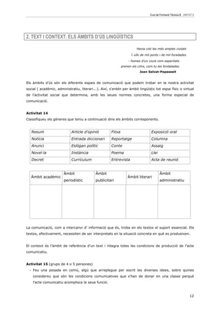 Curs de Formació Tècnica B UNITAT 6




2. TEXT I CONTEXT. ELS ÀMBITS D’ÚS LINGÜÍSTICS

                                                                        Havia vist les més amples ciutats

                                                                    i ulls de mil ponts i de mil foradades
                                                                  - homes d’un viure com esperitats
                                                              prenen els cims, com tu les fondalades.
                                                                          Joan Salvat-Papasseit


Els àmbits d’ús són els diferents espais de comunicació que podem trobar en la nostra activitat
social ( acadèmic, administratiu, literari...). Així, s’entén per àmbit lingüístic tot espai físic o virtual
de l’activitat social que determina, amb les seues normes concretes, una forma especial de
comunicació.


Activitat 14
Classifiqueu els gèneres que teniu a continuació dins els àmbits corresponents.


   Resum                     Article d’opinió         Fitxa                       Exposició oral
   Notícia                   Entrada diccionari       Reportatge                  Columna
   Anunci                    Eslògan polític          Conte                       Assaig
   Novel—la                  Instància                Poema                       Llei
   Decret                    Currículum               Entrevista                  Acta de reunió


                        Àmbit               Àmbit                                        Àmbit
   Àmbit acadèmic                                                 Àmbit literari
                        periodístic         publicitari                                  administratiu




La comunicació, com a intercanvi d’ informació que és, troba en els textos el suport essencial. Els
textos, efectivament, necessiten de ser interpretats en la situació concreta en què es produeixen.


El context és l’àmbit de referència d’un text i integra totes les condicions de producció de l’acte
comunicatiu.


Activitat 15 (grups de 4 o 5 persones)
  - Feu una posada en comú, algú que arreplegue per escrit les diverses idees, sobre quines
    considereu que són les condicions comunicatives que s’han de donar en una classe perquè
    l’acte comunicatiu acomplisca la seua funció.



                                                                                                                12
 