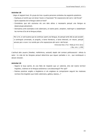 Curs de Formació Tècnica B UNITAT 6



Activitat 18
  Llegiu el següent text. En grups de tres o quatre persones contesteu les següents qüestions.
  - Expliqueu el sentit que vol donar l’autor a l’expressió “fer exposicions del carro i del forcat”
  - Quins aspectes de la llengua valora el text?
  - Considereu que són exclusius els uns dels altres o necessaris perquè una llengua es
    desenvolupe plenament.
  - Demostreu amb exemples si els valencians, al vostre parer, ampliem, restringim o estabilitzem
    les normes d’ús de la llengua pròpia.


   Per a mi, si val la pena que es continue usant una llengua, és perquè amb ella es pot accedir
   a continguts universals, al progrés, a bona literatura, a bona televisió, en resum, perquè
   serveix per a viure i no només per a fer exposicions del carro i del forcat.
                                                             Entrevista feta a Toni Mollà per Enric Sòria
                                                                                     L’Illa, núm. 1,1990



L’actitud dels usuaris (lleialtat, indiferència, autoodi) depén del context politicosocial i afecta la
salut i la vida de les llengües perquè determina que siguen parlades o no , que existisquen o
deixen d’existir.


Activitat 19
  - Segons la teua opinió, és una falta de respecte que un valencià, dins del nostre territori
    lingüístic, s’adrece en la llengua autòctona a una desconegut? Per què?
  - Podries practicar anglés a Anglaterra si els anglesos es comportaren seguint les mateixes
    normes d’ús lingüístic que molts valencians, gallecs, bascos...?




                                                                                                             15
 